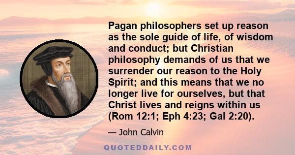 Pagan philosophers set up reason as the sole guide of life, of wisdom and conduct; but Christian philosophy demands of us that we surrender our reason to the Holy Spirit; and this means that we no longer live for