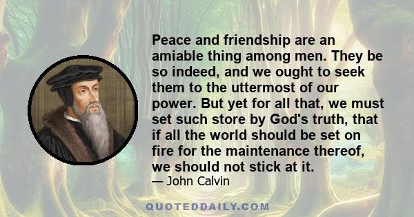 Peace and friendship are an amiable thing among men. They be so indeed, and we ought to seek them to the uttermost of our power. But yet for all that, we must set such store by God's truth, that if all the world should