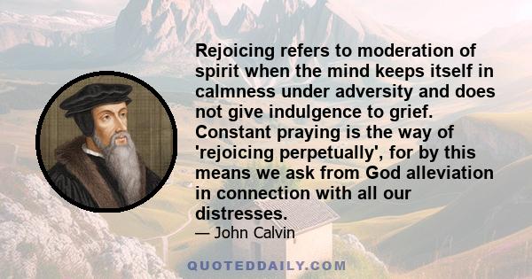 Rejoicing refers to moderation of spirit when the mind keeps itself in calmness under adversity and does not give indulgence to grief. Constant praying is the way of 'rejoicing perpetually', for by this means we ask