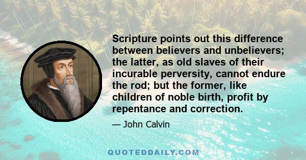 Scripture points out this difference between believers and unbelievers; the latter, as old slaves of their incurable perversity, cannot endure the rod; but the former, like children of noble birth, profit by repentance