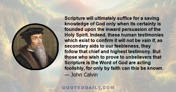 Scripture will ultimately suffice for a saving knowledge of God only when its certainty is founded upon the inward persuasion of the Holy Spirit. Indeed, these human testimonies which exist to confirm it will not be