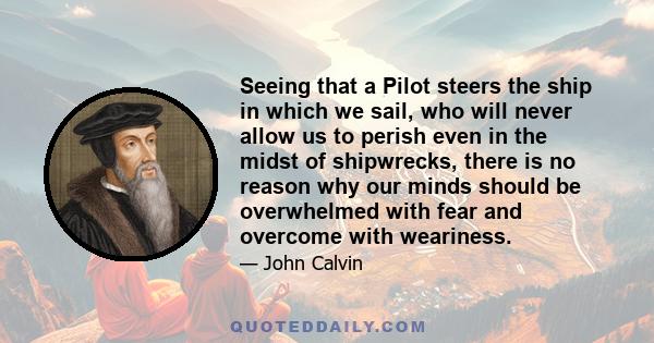 Seeing that a Pilot steers the ship in which we sail, who will never allow us to perish even in the midst of shipwrecks, there is no reason why our minds should be overwhelmed with fear and overcome with weariness.