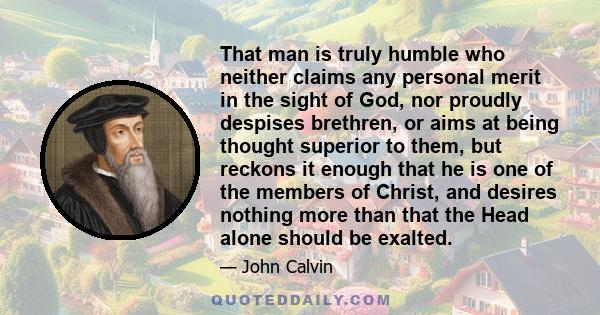 That man is truly humble who neither claims any personal merit in the sight of God, nor proudly despises brethren, or aims at being thought superior to them, but reckons it enough that he is one of the members of