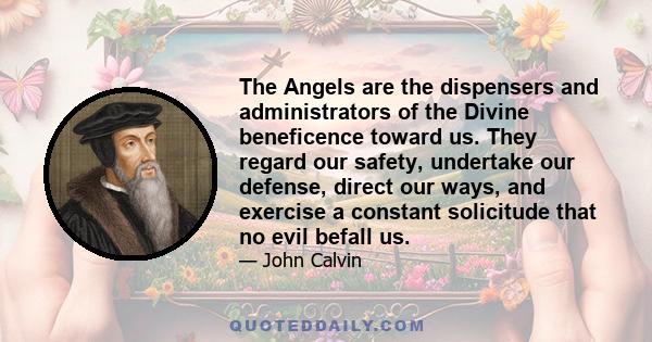 The Angels are the dispensers and administrators of the Divine beneficence toward us. They regard our safety, undertake our defense, direct our ways, and exercise a constant solicitude that no evil befall us.