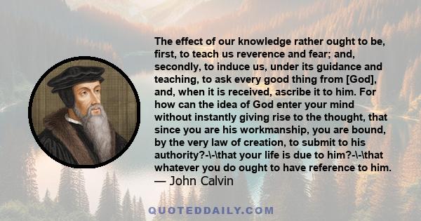 The effect of our knowledge rather ought to be, first, to teach us reverence and fear; and, secondly, to induce us, under its guidance and teaching, to ask every good thing from [God], and, when it is received, ascribe