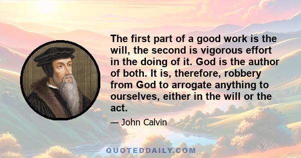 The first part of a good work is the will, the second is vigorous effort in the doing of it. God is the author of both. It is, therefore, robbery from God to arrogate anything to ourselves, either in the will or the act.