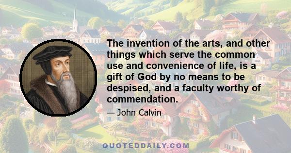 The invention of the arts, and other things which serve the common use and convenience of life, is a gift of God by no means to be despised, and a faculty worthy of commendation.