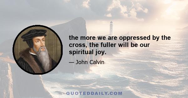 the more we are oppressed by the cross, the fuller will be our spiritual joy.