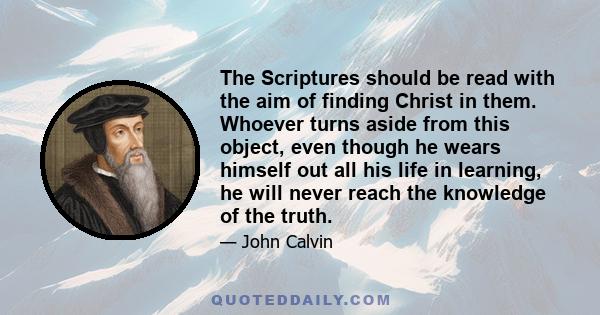 The Scriptures should be read with the aim of finding Christ in them. Whoever turns aside from this object, even though he wears himself out all his life in learning, he will never reach the knowledge of the truth.