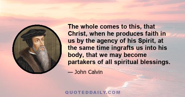 The whole comes to this, that Christ, when he produces faith in us by the agency of his Spirit, at the same time ingrafts us into his body, that we may become partakers of all spiritual blessings.