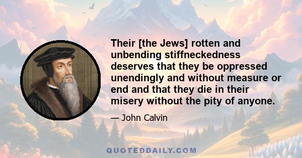 Their [the Jews] rotten and unbending stiffneckedness deserves that they be oppressed unendingly and without measure or end and that they die in their misery without the pity of anyone.