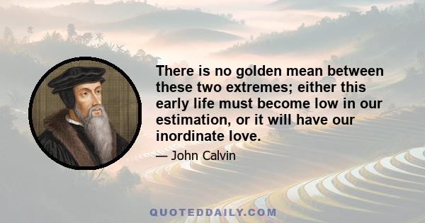 There is no golden mean between these two extremes; either this early life must become low in our estimation, or it will have our inordinate love.