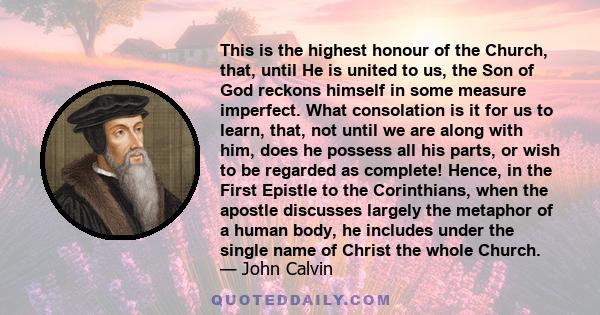 This is the highest honour of the Church, that, until He is united to us, the Son of God reckons himself in some measure imperfect. What consolation is it for us to learn, that, not until we are along with him, does he