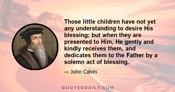 Those little children have not yet any understanding to desire His blessing; but when they are presented to Him, He gently and kindly receives them, and dedicates them to the Father by a solemn act of blessing.