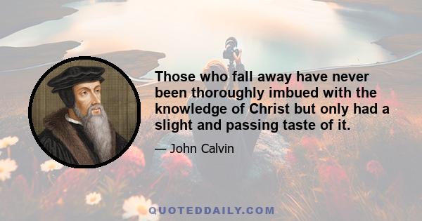 Those who fall away have never been thoroughly imbued with the knowledge of Christ but only had a slight and passing taste of it.