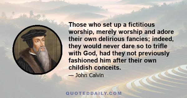 Those who set up a fictitious worship, merely worship and adore their own delirious fancies; indeed, they would never dare so to trifle with God, had they not previously fashioned him after their own childish conceits.