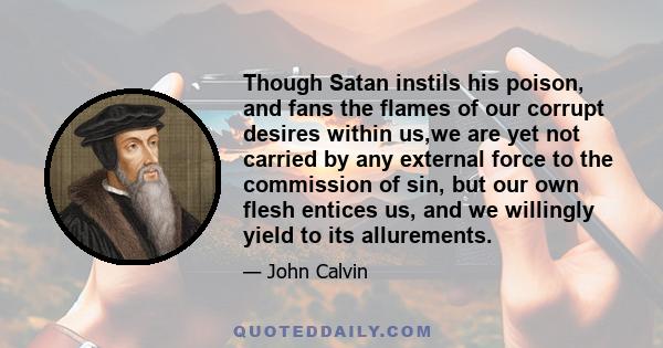 Though Satan instils his poison, and fans the flames of our corrupt desires within us,we are yet not carried by any external force to the commission of sin, but our own flesh entices us, and we willingly yield to its