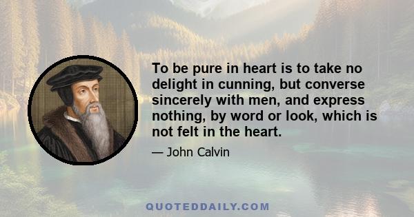 To be pure in heart is to take no delight in cunning, but converse sincerely with men, and express nothing, by word or look, which is not felt in the heart.