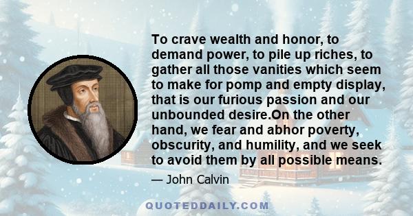 To crave wealth and honor, to demand power, to pile up riches, to gather all those vanities which seem to make for pomp and empty display, that is our furious passion and our unbounded desire.On the other hand, we fear