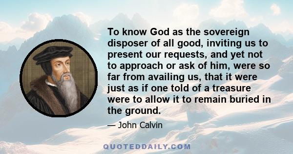 To know God as the sovereign disposer of all good, inviting us to present our requests, and yet not to approach or ask of him, were so far from availing us, that it were just as if one told of a treasure were to allow