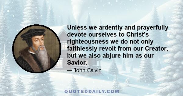 Unless we ardently and prayerfully devote ourselves to Christ's righteousness we do not only faithlessly revolt from our Creator, but we also abjure him as our Savior.