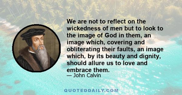 We are not to reflect on the wickedness of men but to look to the image of God in them, an image which, covering and obliterating their faults, an image which, by its beauty and dignity, should allure us to love and