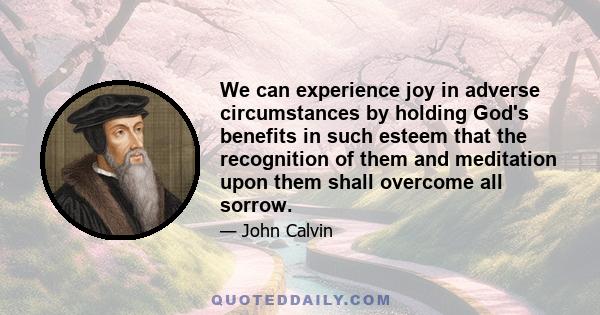 We can experience joy in adverse circumstances by holding God's benefits in such esteem that the recognition of them and meditation upon them shall overcome all sorrow.