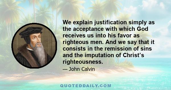 We explain justification simply as the acceptance with which God receives us into his favor as righteous men. And we say that it consists in the remission of sins and the imputation of Christ’s righteousness.