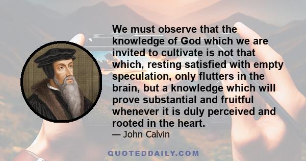 We must observe that the knowledge of God which we are invited to cultivate is not that which, resting satisfied with empty speculation, only flutters in the brain, but a knowledge which will prove substantial and