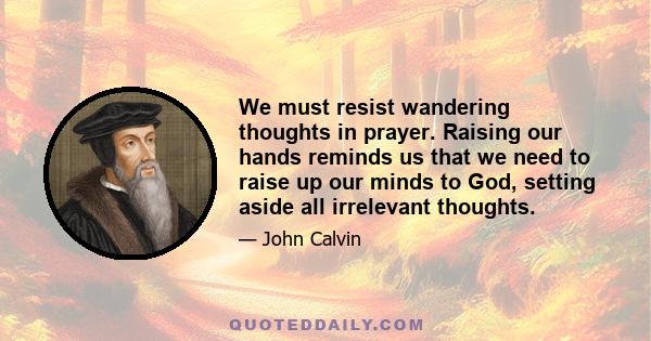 We must resist wandering thoughts in prayer. Raising our hands reminds us that we need to raise up our minds to God, setting aside all irrelevant thoughts.