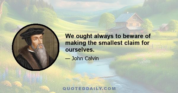 We ought always to beware of making the smallest claim for ourselves.