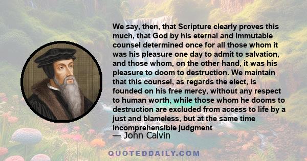 We say, then, that Scripture clearly proves this much, that God by his eternal and immutable counsel determined once for all those whom it was his pleasure one day to admit to salvation, and those whom, on the other