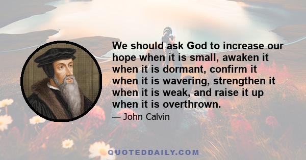 We should ask God to increase our hope when it is small, awaken it when it is dormant, confirm it when it is wavering, strengthen it when it is weak, and raise it up when it is overthrown.