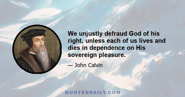 We unjustly defraud God of his right, unless each of us lives and dies in dependence on His sovereign pleasure.