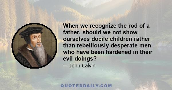 When we recognize the rod of a father, should we not show ourselves docile children rather than rebelliously desperate men who have been hardened in their evil doings?