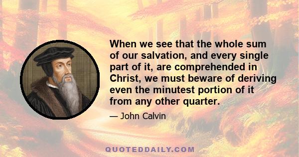 When we see that the whole sum of our salvation, and every single part of it, are comprehended in Christ, we must beware of deriving even the minutest portion of it from any other quarter.