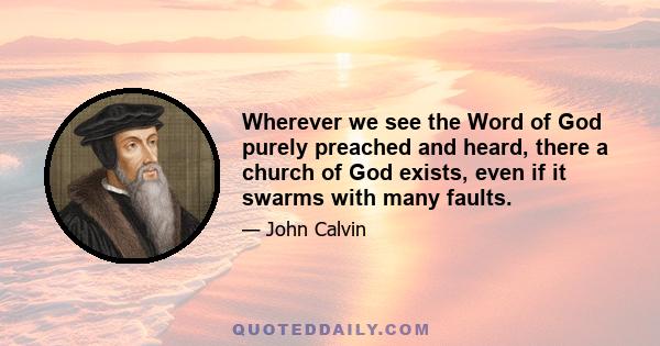 Wherever we see the Word of God purely preached and heard, there a church of God exists, even if it swarms with many faults.