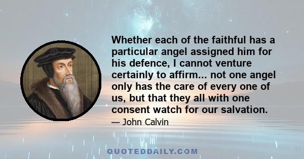 Whether each of the faithful has a particular angel assigned him for his defence, I cannot venture certainly to affirm... not one angel only has the care of every one of us, but that they all with one consent watch for