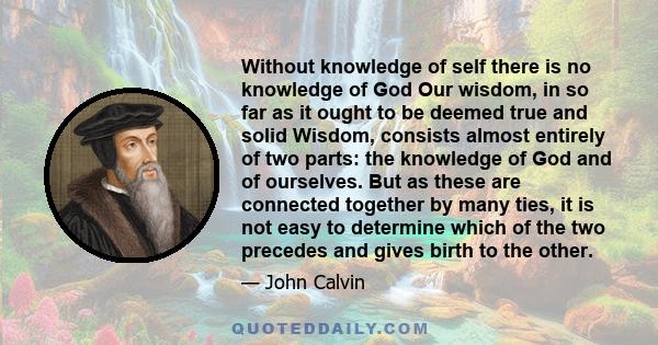 Without knowledge of self there is no knowledge of God Our wisdom, in so far as it ought to be deemed true and solid Wisdom, consists almost entirely of two parts: the knowledge of God and of ourselves. But as these are 