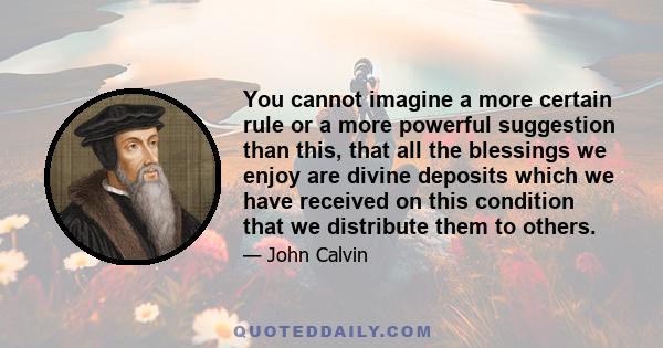 You cannot imagine a more certain rule or a more powerful suggestion than this, that all the blessings we enjoy are divine deposits which we have received on this condition that we distribute them to others.