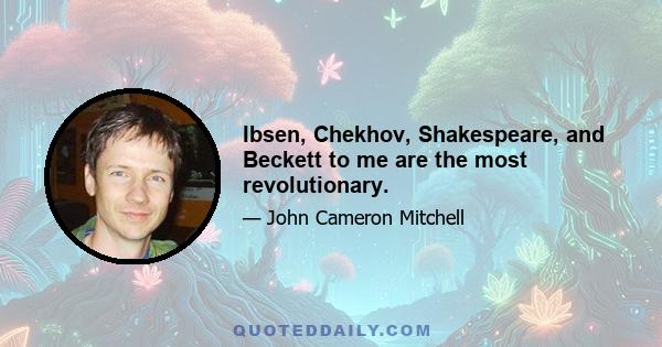 Ibsen, Chekhov, Shakespeare, and Beckett to me are the most revolutionary.