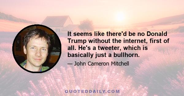 It seems like there'd be no Donald Trump without the internet, first of all. He's a tweeter, which is basically just a bullhorn.