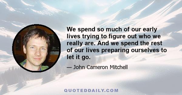 We spend so much of our early lives trying to figure out who we really are. And we spend the rest of our lives preparing ourselves to let it go.