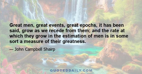 Great men, great events, great epochs, it has been said, grow as we recede from them; and the rate at which they grow in the estimation of men is in some sort a measure of their greatness.