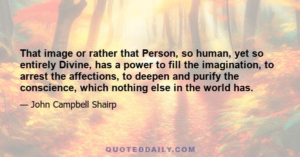 That image or rather that Person, so human, yet so entirely Divine, has a power to fill the imagination, to arrest the affections, to deepen and purify the conscience, which nothing else in the world has.