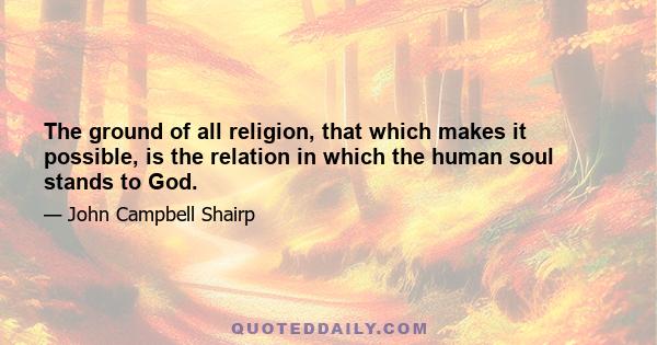 The ground of all religion, that which makes it possible, is the relation in which the human soul stands to God.