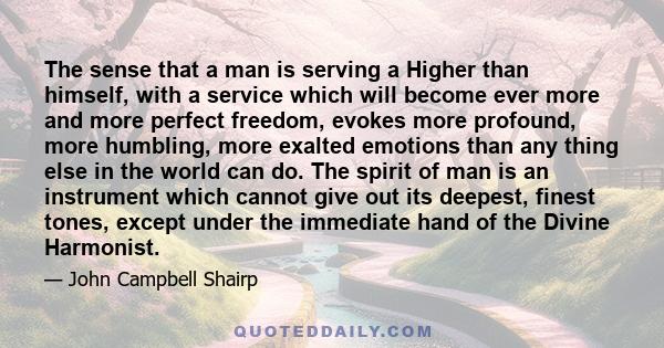 The sense that a man is serving a Higher than himself, with a service which will become ever more and more perfect freedom, evokes more profound, more humbling, more exalted emotions than any thing else in the world can 