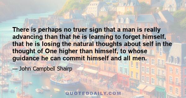 There is perhaps no truer sign that a man is really advancing than that he is learning to forget himself, that he is losing the natural thoughts about self in the thought of One higher than himself, to whose guidance he 