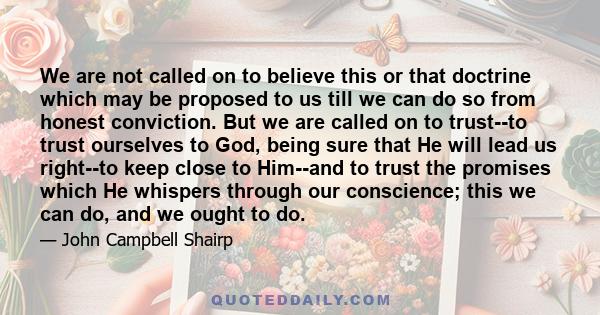 We are not called on to believe this or that doctrine which may be proposed to us till we can do so from honest conviction. But we are called on to trust--to trust ourselves to God, being sure that He will lead us