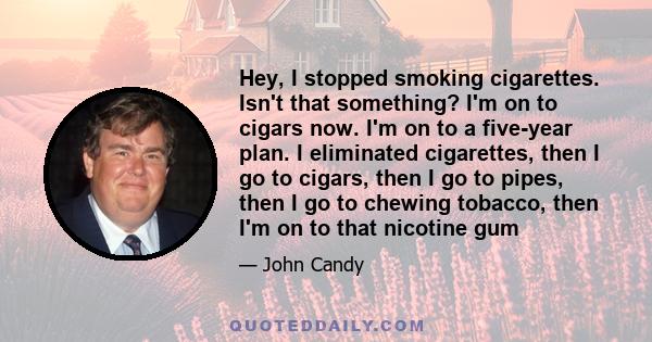 Hey, I stopped smoking cigarettes. Isn't that something? I'm on to cigars now. I'm on to a five-year plan. I eliminated cigarettes, then I go to cigars, then I go to pipes, then I go to chewing tobacco, then I'm on to